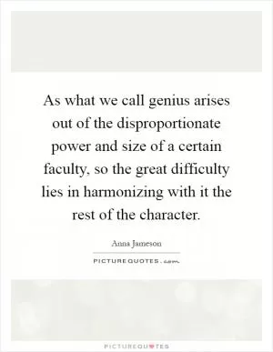 As what we call genius arises out of the disproportionate power and size of a certain faculty, so the great difficulty lies in harmonizing with it the rest of the character Picture Quote #1