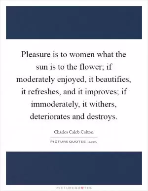 Pleasure is to women what the sun is to the flower; if moderately enjoyed, it beautifies, it refreshes, and it improves; if immoderately, it withers, deteriorates and destroys Picture Quote #1