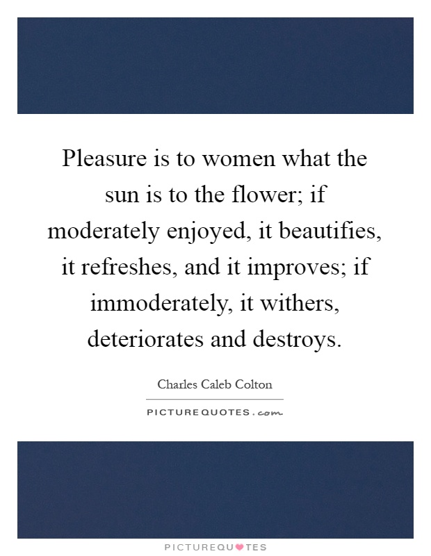 Pleasure is to women what the sun is to the flower; if moderately enjoyed, it beautifies, it refreshes, and it improves; if immoderately, it withers, deteriorates and destroys Picture Quote #1