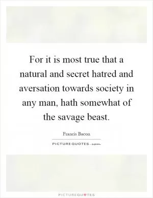 For it is most true that a natural and secret hatred and aversation towards society in any man, hath somewhat of the savage beast Picture Quote #1