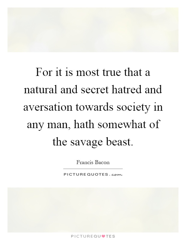For it is most true that a natural and secret hatred and aversation towards society in any man, hath somewhat of the savage beast Picture Quote #1