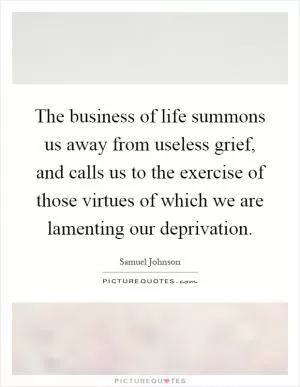 The business of life summons us away from useless grief, and calls us to the exercise of those virtues of which we are lamenting our deprivation Picture Quote #1