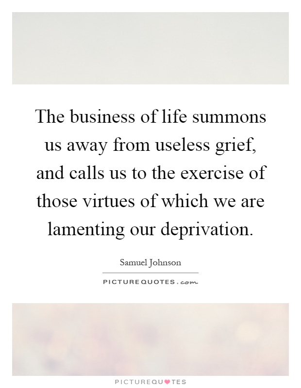 The business of life summons us away from useless grief, and calls us to the exercise of those virtues of which we are lamenting our deprivation Picture Quote #1