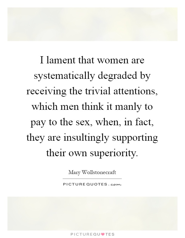 I lament that women are systematically degraded by receiving the trivial attentions, which men think it manly to pay to the sex, when, in fact, they are insultingly supporting their own superiority Picture Quote #1