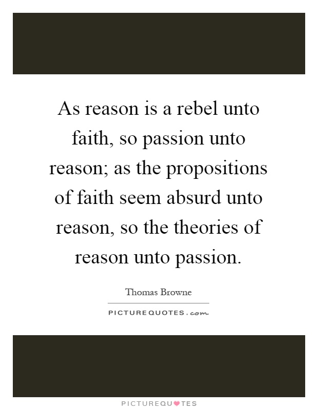 As reason is a rebel unto faith, so passion unto reason; as the propositions of faith seem absurd unto reason, so the theories of reason unto passion Picture Quote #1