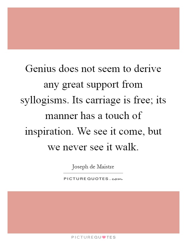 Genius does not seem to derive any great support from syllogisms. Its carriage is free; its manner has a touch of inspiration. We see it come, but we never see it walk Picture Quote #1