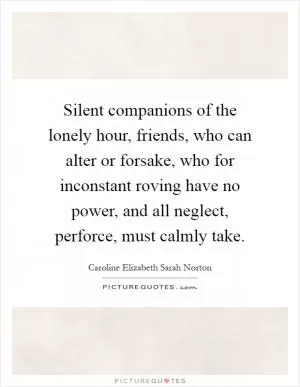 Silent companions of the lonely hour, friends, who can alter or forsake, who for inconstant roving have no power, and all neglect, perforce, must calmly take Picture Quote #1