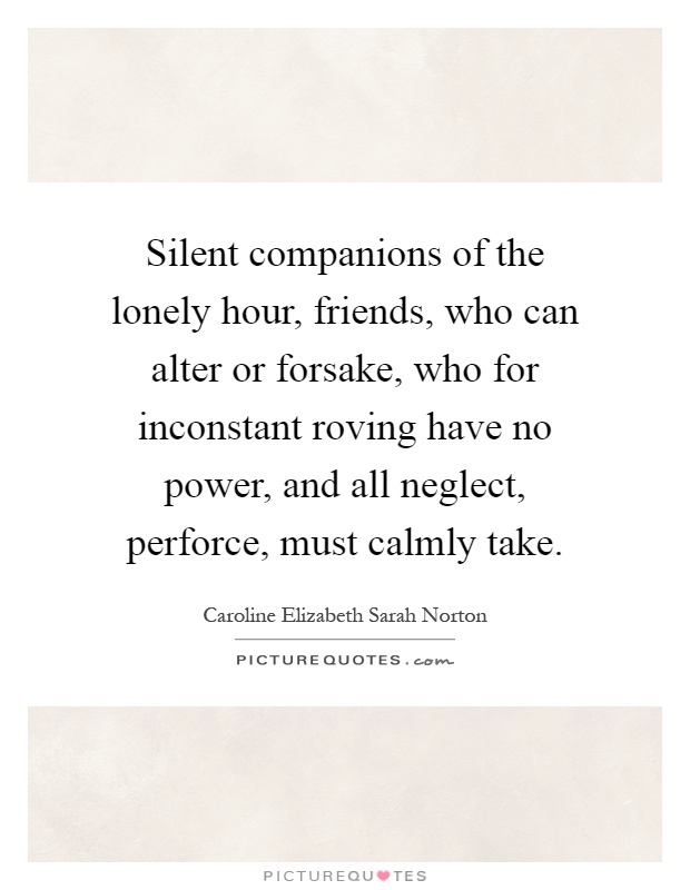 Silent companions of the lonely hour, friends, who can alter or forsake, who for inconstant roving have no power, and all neglect, perforce, must calmly take Picture Quote #1