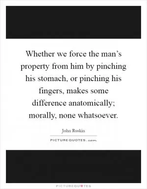 Whether we force the man’s property from him by pinching his stomach, or pinching his fingers, makes some difference anatomically; morally, none whatsoever Picture Quote #1