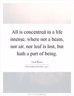 All is concentred in a life intense, where not a beam, nor air, nor leaf is lost, but hath a part of being Picture Quote #1