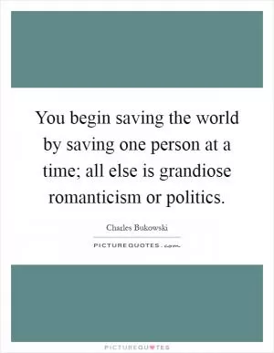 You begin saving the world by saving one person at a time; all else is grandiose romanticism or politics Picture Quote #1