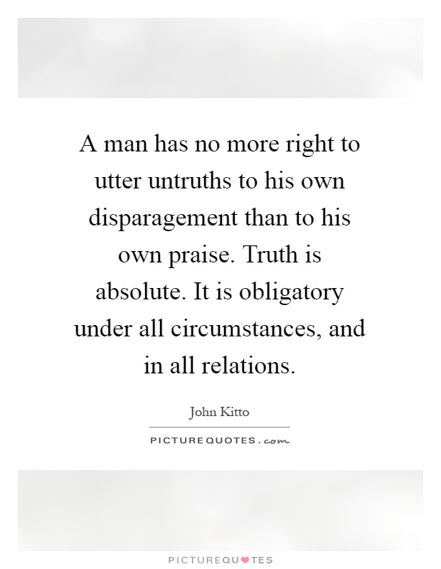 A man has no more right to utter untruths to his own disparagement than to his own praise. Truth is absolute. It is obligatory under all circumstances, and in all relations Picture Quote #1