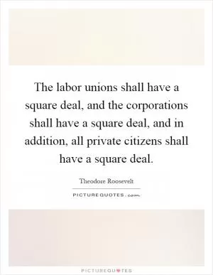 The labor unions shall have a square deal, and the corporations shall have a square deal, and in addition, all private citizens shall have a square deal Picture Quote #1