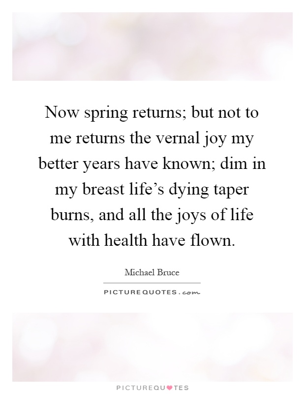 Now spring returns; but not to me returns the vernal joy my better years have known; dim in my breast life's dying taper burns, and all the joys of life with health have flown Picture Quote #1