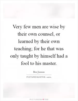 Very few men are wise by their own counsel, or learned by their own teaching; for he that was only taught by himself had a fool to his master Picture Quote #1