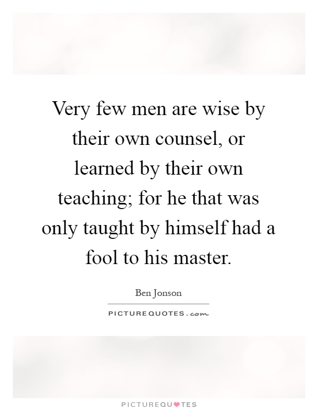 Very few men are wise by their own counsel, or learned by their own teaching; for he that was only taught by himself had a fool to his master Picture Quote #1