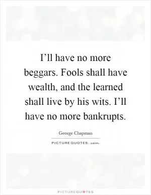 I’ll have no more beggars. Fools shall have wealth, and the learned shall live by his wits. I’ll have no more bankrupts Picture Quote #1