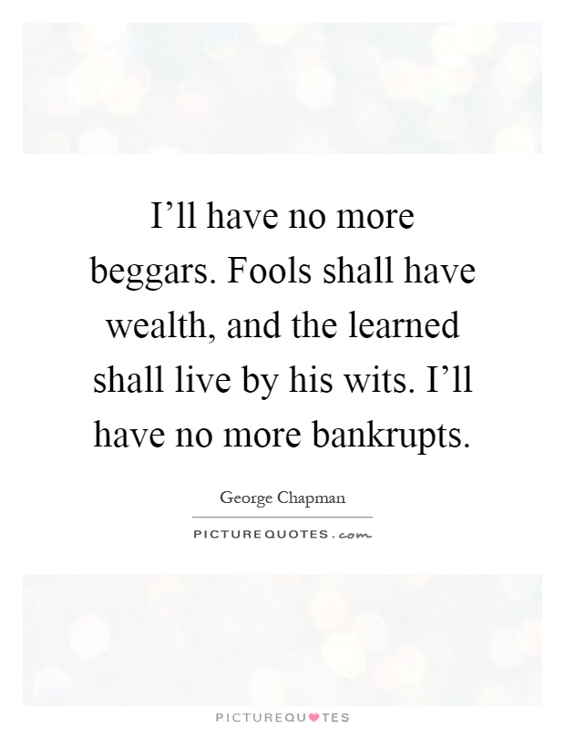 I'll have no more beggars. Fools shall have wealth, and the learned shall live by his wits. I'll have no more bankrupts Picture Quote #1