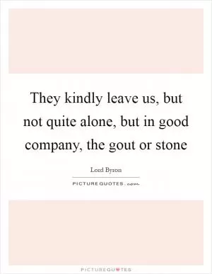 They kindly leave us, but not quite alone, but in good company, the gout or stone Picture Quote #1