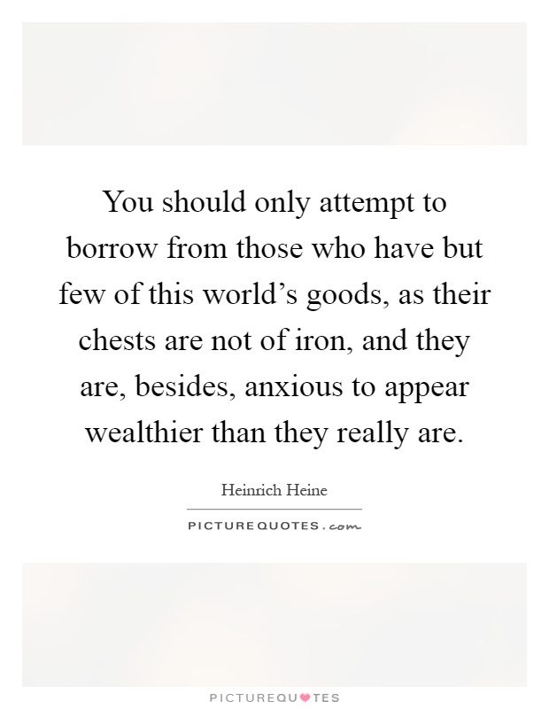 You should only attempt to borrow from those who have but few of this world's goods, as their chests are not of iron, and they are, besides, anxious to appear wealthier than they really are Picture Quote #1