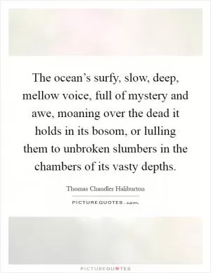 The ocean’s surfy, slow, deep, mellow voice, full of mystery and awe, moaning over the dead it holds in its bosom, or lulling them to unbroken slumbers in the chambers of its vasty depths Picture Quote #1