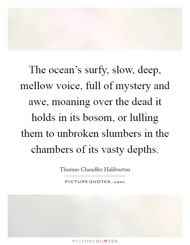The ocean's surfy, slow, deep, mellow voice, full of mystery and awe, moaning over the dead it holds in its bosom, or lulling them to unbroken slumbers in the chambers of its vasty depths Picture Quote #1