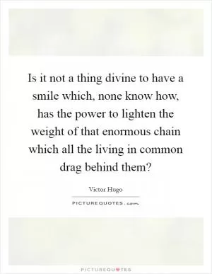 Is it not a thing divine to have a smile which, none know how, has the power to lighten the weight of that enormous chain which all the living in common drag behind them? Picture Quote #1