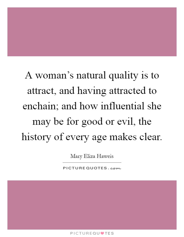 A woman's natural quality is to attract, and having attracted to enchain; and how influential she may be for good or evil, the history of every age makes clear Picture Quote #1