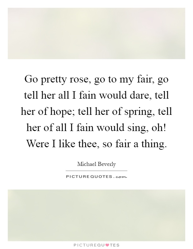Go pretty rose, go to my fair, go tell her all I fain would dare, tell her of hope; tell her of spring, tell her of all I fain would sing, oh! Were I like thee, so fair a thing Picture Quote #1