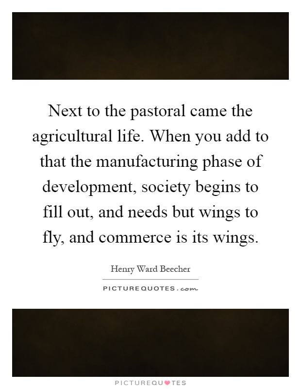 Next to the pastoral came the agricultural life. When you add to that the manufacturing phase of development, society begins to fill out, and needs but wings to fly, and commerce is its wings Picture Quote #1
