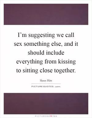 I’m suggesting we call sex something else, and it should include everything from kissing to sitting close together Picture Quote #1