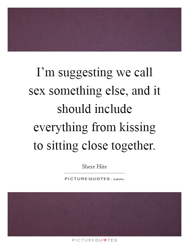 I'm suggesting we call sex something else, and it should include everything from kissing to sitting close together Picture Quote #1