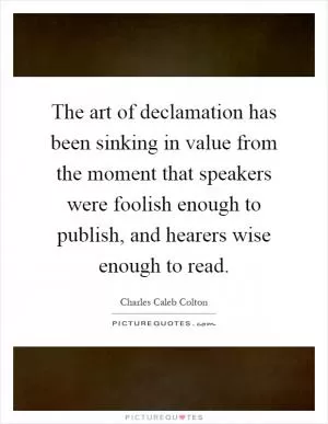The art of declamation has been sinking in value from the moment that speakers were foolish enough to publish, and hearers wise enough to read Picture Quote #1