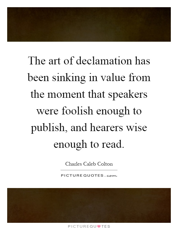 The art of declamation has been sinking in value from the moment that speakers were foolish enough to publish, and hearers wise enough to read Picture Quote #1
