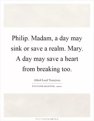 Philip. Madam, a day may sink or save a realm. Mary. A day may save a heart from breaking too Picture Quote #1
