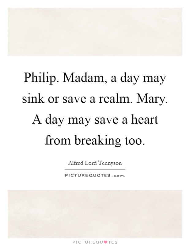 Philip. Madam, a day may sink or save a realm. Mary. A day may save a heart from breaking too Picture Quote #1