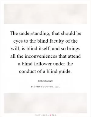 The understanding, that should be eyes to the blind faculty of the will, is blind itself; and so brings all the inconveniences that attend a blind follower under the conduct of a blind guide Picture Quote #1