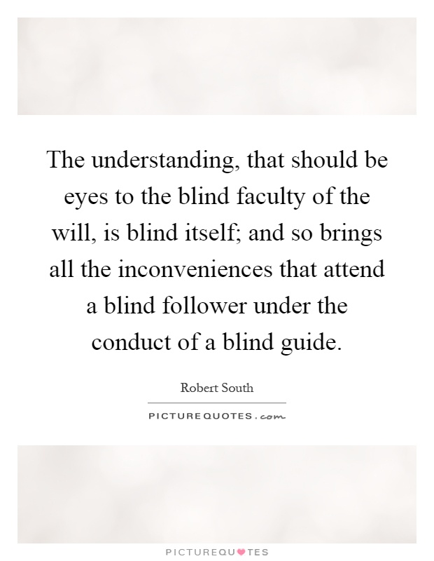 The understanding, that should be eyes to the blind faculty of the will, is blind itself; and so brings all the inconveniences that attend a blind follower under the conduct of a blind guide Picture Quote #1