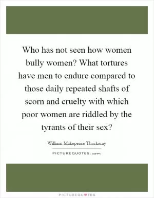 Who has not seen how women bully women? What tortures have men to endure compared to those daily repeated shafts of scorn and cruelty with which poor women are riddled by the tyrants of their sex? Picture Quote #1