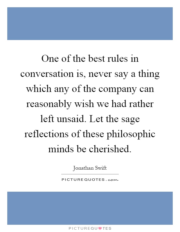 One of the best rules in conversation is, never say a thing which any of the company can reasonably wish we had rather left unsaid. Let the sage reflections of these philosophic minds be cherished Picture Quote #1