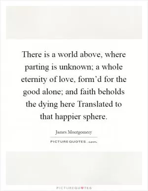 There is a world above, where parting is unknown; a whole eternity of love, form’d for the good alone; and faith beholds the dying here Translated to that happier sphere Picture Quote #1