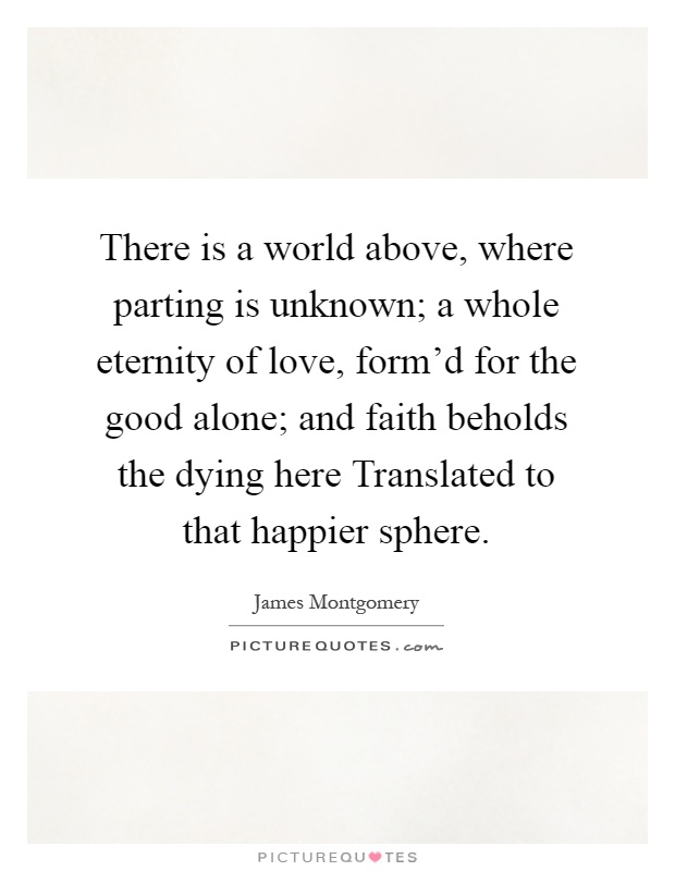 There is a world above, where parting is unknown; a whole eternity of love, form'd for the good alone; and faith beholds the dying here Translated to that happier sphere Picture Quote #1