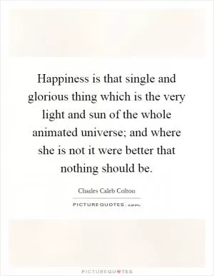 Happiness is that single and glorious thing which is the very light and sun of the whole animated universe; and where she is not it were better that nothing should be Picture Quote #1