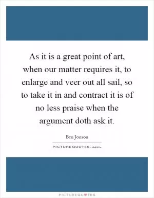 As it is a great point of art, when our matter requires it, to enlarge and veer out all sail, so to take it in and contract it is of no less praise when the argument doth ask it Picture Quote #1