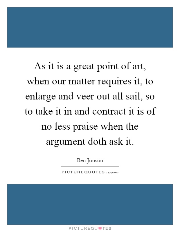 As it is a great point of art, when our matter requires it, to enlarge and veer out all sail, so to take it in and contract it is of no less praise when the argument doth ask it Picture Quote #1