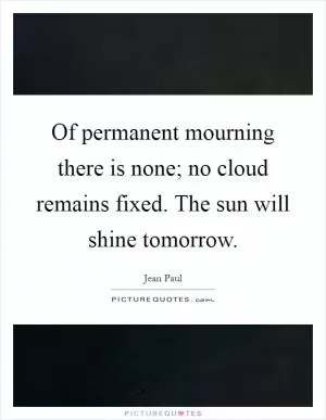 Of permanent mourning there is none; no cloud remains fixed. The sun will shine tomorrow Picture Quote #1
