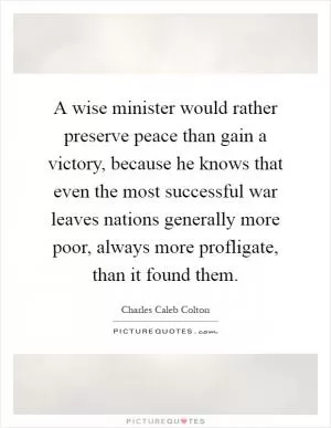 A wise minister would rather preserve peace than gain a victory, because he knows that even the most successful war leaves nations generally more poor, always more profligate, than it found them Picture Quote #1