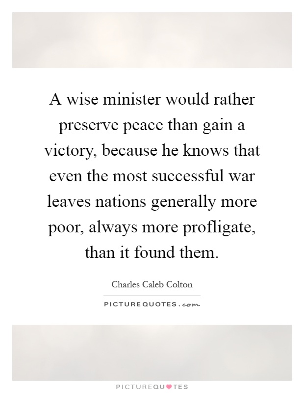 A wise minister would rather preserve peace than gain a victory, because he knows that even the most successful war leaves nations generally more poor, always more profligate, than it found them Picture Quote #1