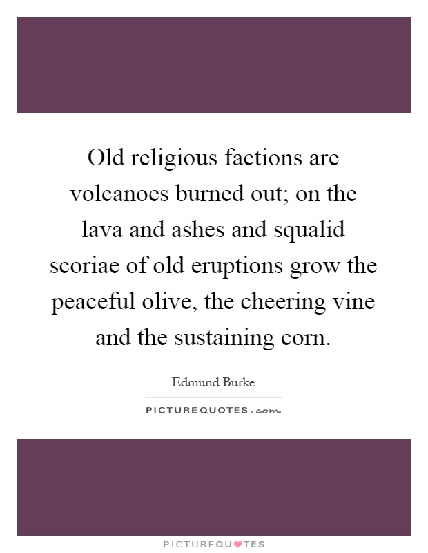 Old religious factions are volcanoes burned out; on the lava and ashes and squalid scoriae of old eruptions grow the peaceful olive, the cheering vine and the sustaining corn Picture Quote #1