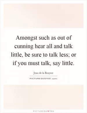 Amongst such as out of cunning hear all and talk little, be sure to talk less; or if you must talk, say little Picture Quote #1